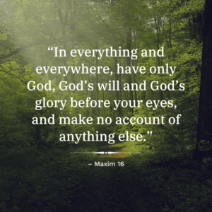 “In everything and everywhere, have only God, God’s will and God’s glory before your eyes, and make no account of anything else.” Maxim 16