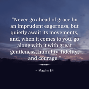 "Never go ahead of grace by an imprudent eagerness, but quietly await its movements, and, when it comes to you, go along with it with great gentleness, humility, fidelity, and courage." Maxim 84